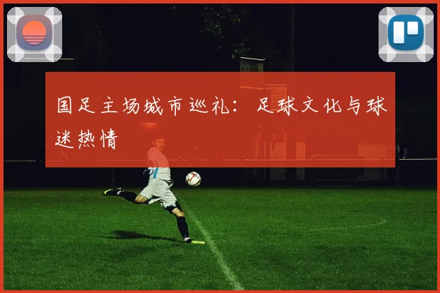 国足主场城市巡礼:足球文化与球迷热情