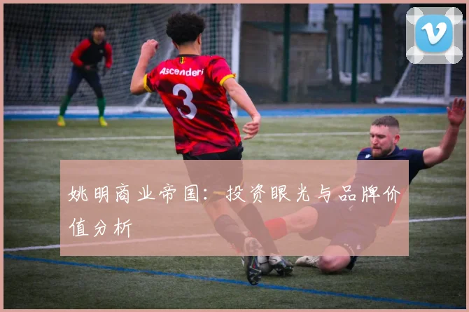 姚明商业帝国:投资眼光与品牌价值分析