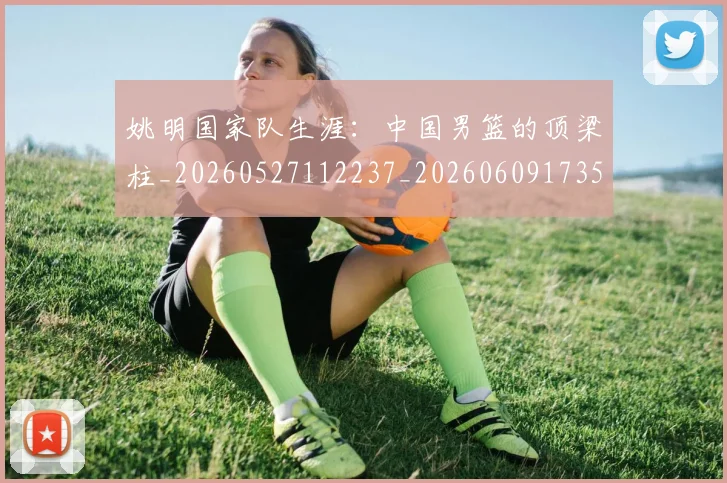 姚明国家队生涯:中国男篮的顶梁柱_20260527112237_20260609173550