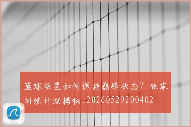 篮球明星如何保持巅峰状态?独家训练计划揭秘_20260529200402