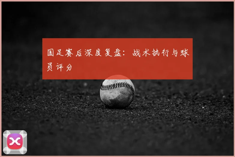 国足赛后深度复盘:战术执行与球员评分