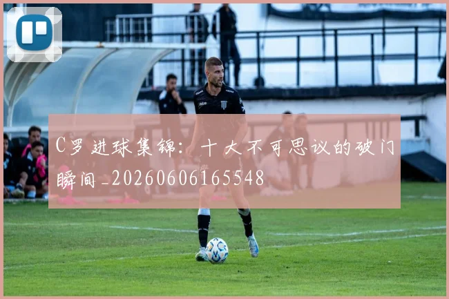 C罗进球集锦:十大不可思议的破门瞬间_20260606165548