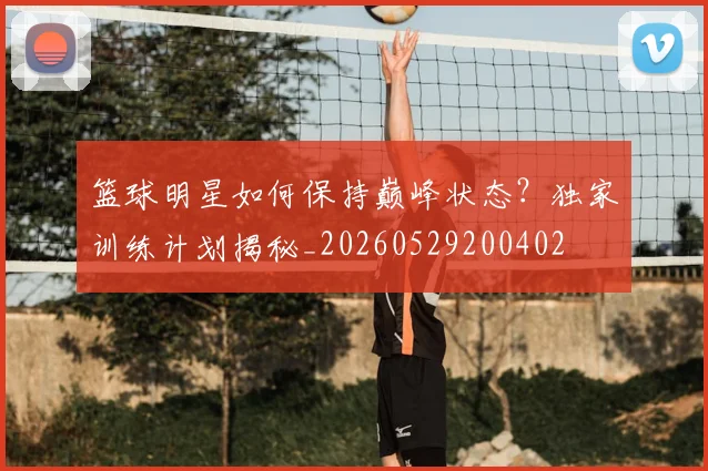 篮球明星如何保持巅峰状态?独家训练计划揭秘_20260529200402