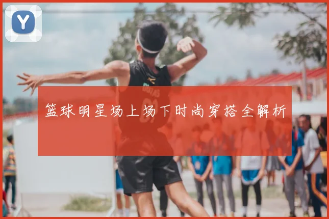 篮球明星场上场下时尚穿搭全解析