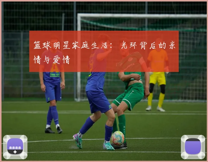 篮球明星家庭生活：光环背后的亲情与爱情