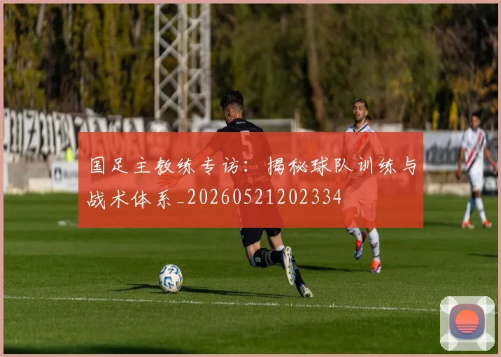 国足主教练专访:揭秘球队训练与战术体系_20260521202334